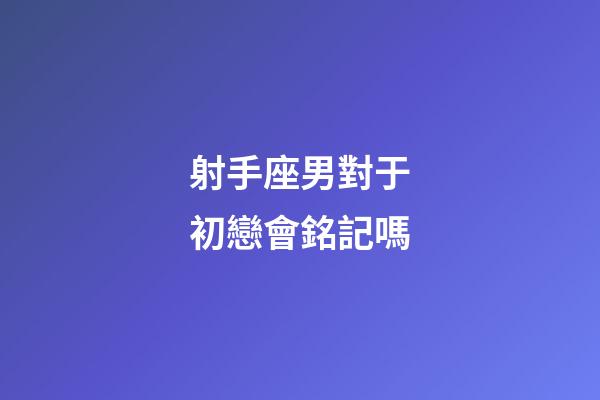 射手座男對于初戀會銘記嗎-第1張-星座運勢-玄機派