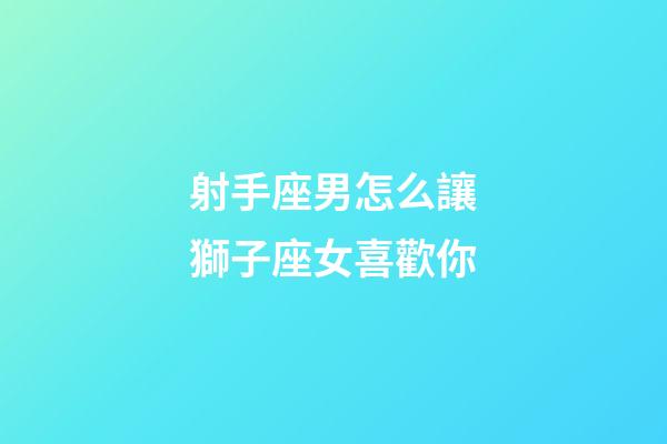 射手座男怎么讓獅子座女喜歡你-第1張-星座運勢-玄機派