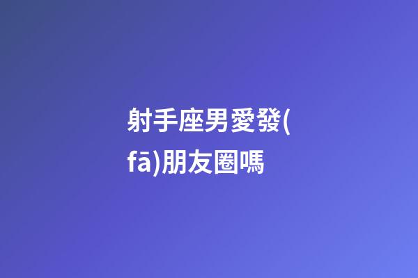 射手座男愛發(fā)朋友圈嗎-第1張-星座運勢-玄機派
