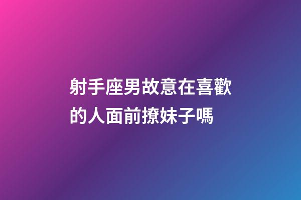 射手座男故意在喜歡的人面前撩妹子嗎-第1張-星座運勢-玄機派