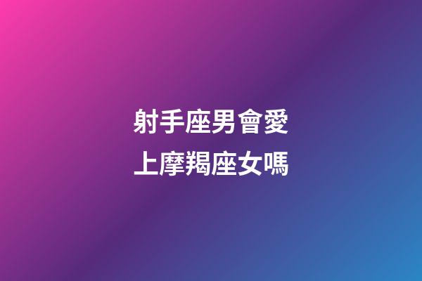 射手座男會愛上摩羯座女嗎-第1張-星座運勢-玄機派