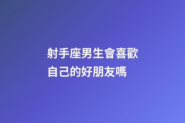 射手座男生會喜歡自己的好朋友嗎-第1張-星座運勢-玄機派