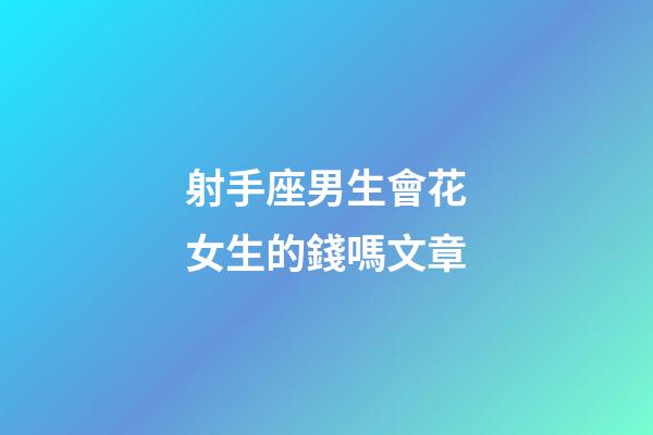 射手座男生會花女生的錢嗎文章-第1張-星座運勢-玄機派