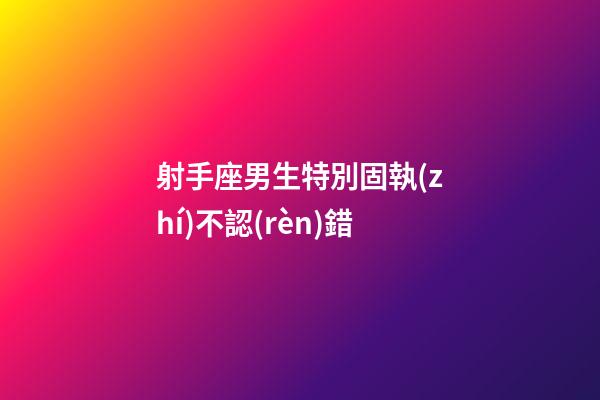 射手座男生特別固執(zhí)不認(rèn)錯