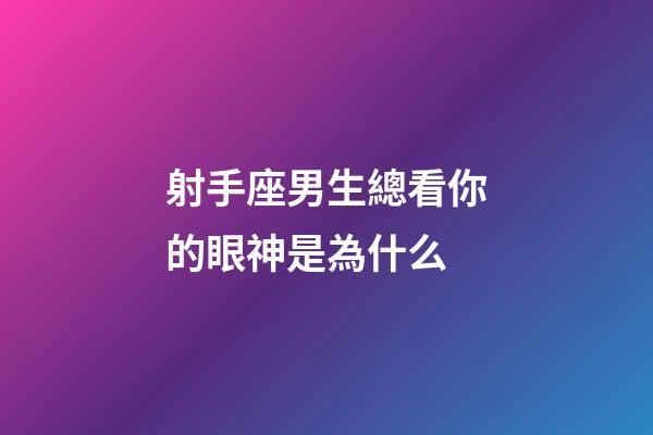 射手座男生總看你的眼神是為什么-第1張-星座運勢-玄機派