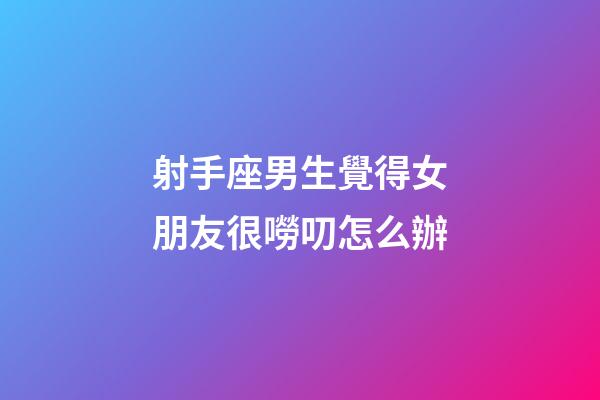 射手座男生覺得女朋友很嘮叨怎么辦-第1張-星座運勢-玄機派