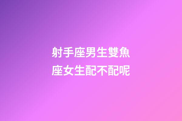 射手座男生雙魚座女生配不配呢-第1張-星座運勢-玄機派