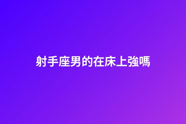 射手座男的在床上強嗎-第1張-星座運勢-玄機派