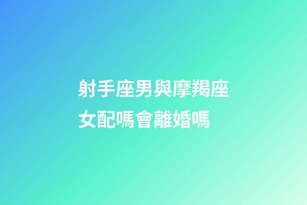 射手座男與摩羯座女配嗎會離婚嗎-第1張-星座運勢-玄機派
