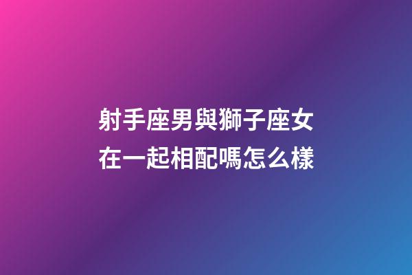 射手座男與獅子座女在一起相配嗎怎么樣-第1張-星座運勢-玄機派