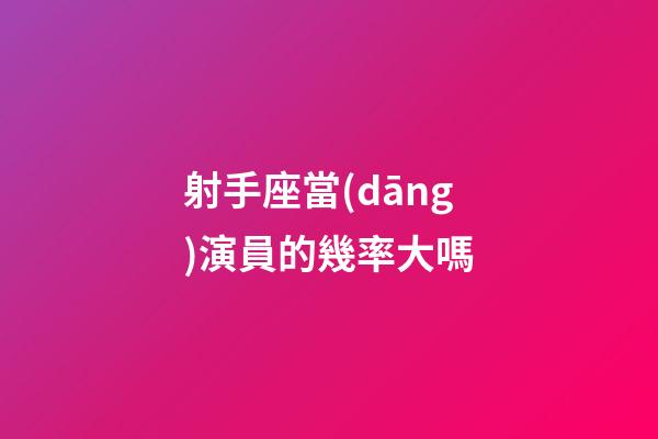 射手座當(dāng)演員的幾率大嗎-第1張-星座運勢-玄機派