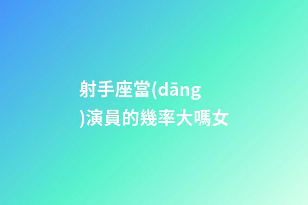 射手座當(dāng)演員的幾率大嗎女-第1張-星座運勢-玄機派