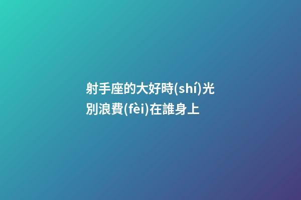 射手座的大好時(shí)光別浪費(fèi)在誰身上-第1張-星座運(yùn)勢-玄機(jī)派