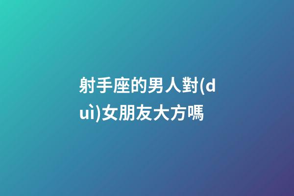 射手座的男人對(duì)女朋友大方嗎-第1張-星座運(yùn)勢(shì)-玄機(jī)派
