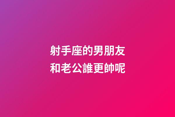射手座的男朋友和老公誰更帥呢-第1張-星座運勢-玄機派