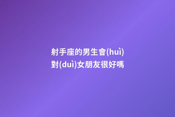 射手座的男生會(huì)對(duì)女朋友很好嗎-第1張-星座運(yùn)勢(shì)-玄機(jī)派