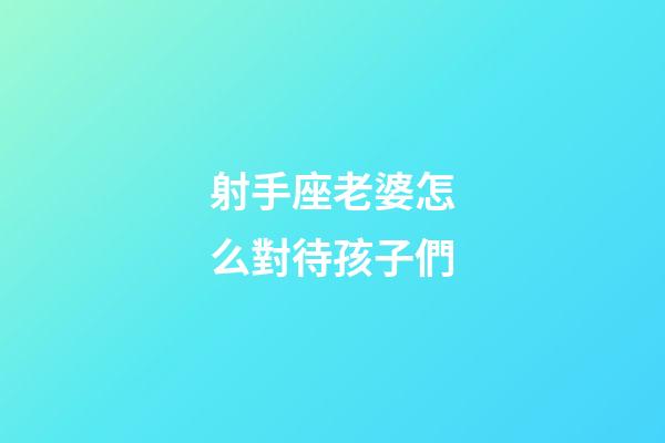 射手座老婆怎么對待孩子們-第1張-星座運勢-玄機派