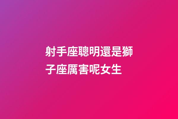 射手座聰明還是獅子座厲害呢女生-第1張-星座運勢-玄機派
