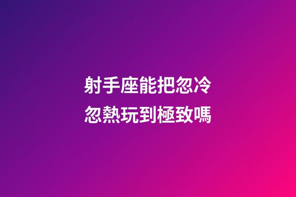 射手座能把忽冷忽熱玩到極致嗎-第1張-星座運勢-玄機派