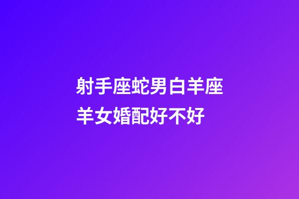 射手座蛇男白羊座羊女婚配好不好-第1張-星座運勢-玄機派