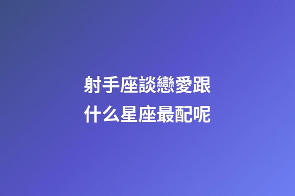 射手座談戀愛跟什么星座最配呢-第1張-星座運勢-玄機派