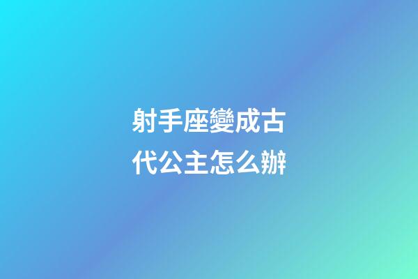 射手座變成古代公主怎么辦-第1張-星座運勢-玄機派