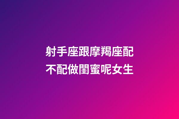 射手座跟摩羯座配不配做閨蜜呢女生-第1張-星座運勢-玄機派