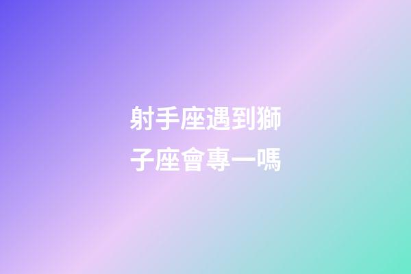 射手座遇到獅子座會專一嗎-第1張-星座運勢-玄機派