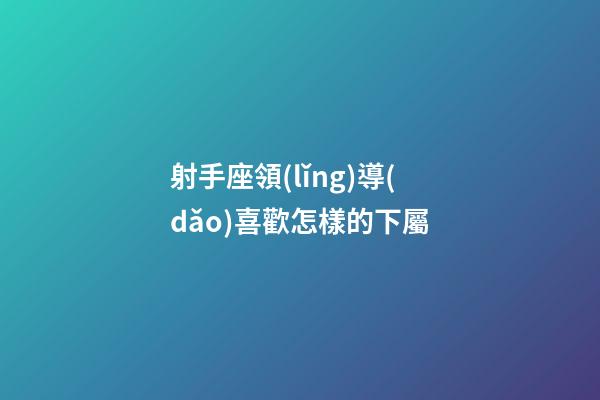 射手座領(lǐng)導(dǎo)喜歡怎樣的下屬-第1張-星座運(yùn)勢(shì)-玄機(jī)派