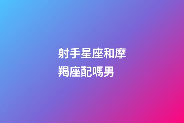 射手星座和摩羯座配嗎男-第1張-星座運勢-玄機派