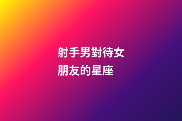 射手男對待女朋友的星座-第1張-星座運勢-玄機派