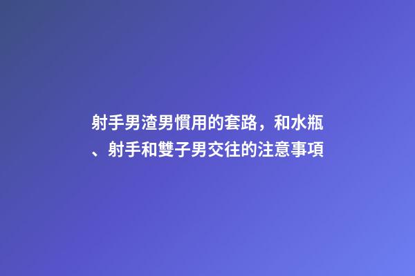 射手男渣男慣用的套路，和水瓶、射手和雙子男交往的注意事項-第1張-觀點-玄機派