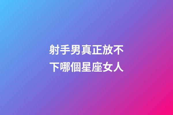 射手男真正放不下哪個星座女人-第1張-星座運勢-玄機派