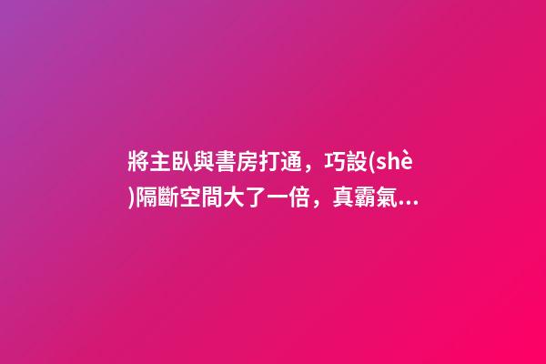 將主臥與書房打通，巧設(shè)隔斷空間大了一倍，真霸氣！