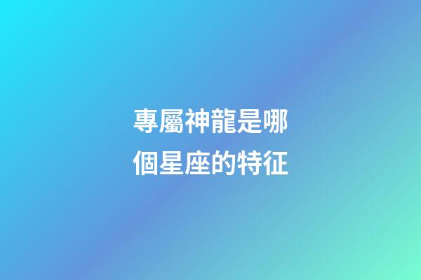 專屬神龍是哪個星座的特征-第1張-星座運勢-玄機派