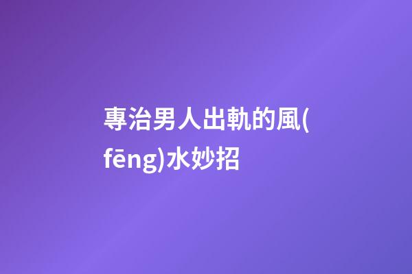 專治男人出軌的風(fēng)水妙招