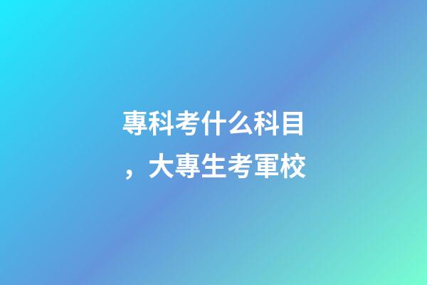 專科考什么科目，大專生考軍校-第1張-觀點-玄機派