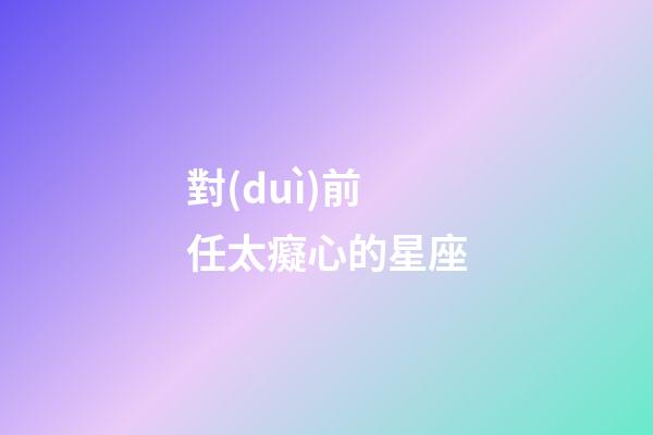 對(duì)前任太癡心的星座-第1張-星座運(yùn)勢(shì)-玄機(jī)派