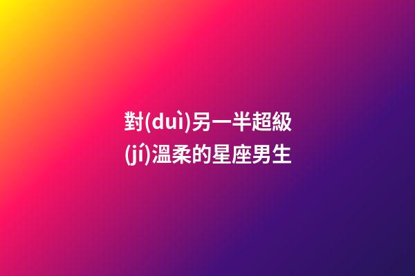 對(duì)另一半超級(jí)溫柔的星座男生-第1張-星座運(yùn)勢(shì)-玄機(jī)派