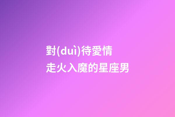 對(duì)待愛情走火入魔的星座男-第1張-星座運(yùn)勢(shì)-玄機(jī)派