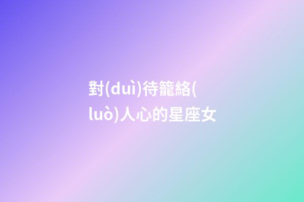 對(duì)待籠絡(luò)人心的星座女