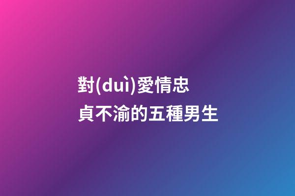 對(duì)愛情忠貞不渝的五種男生