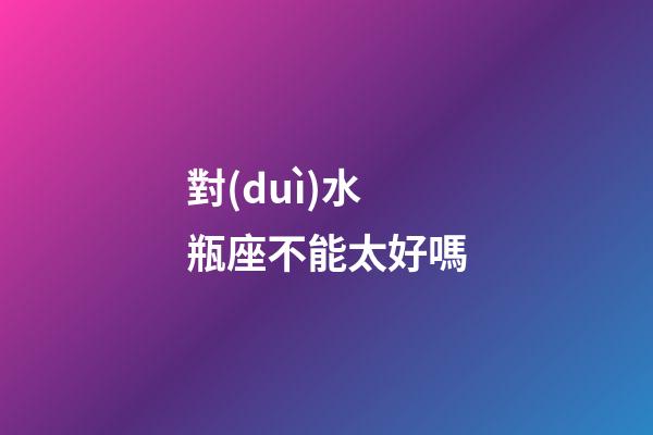 對(duì)水瓶座不能太好嗎-第1張-星座運(yùn)勢(shì)-玄機(jī)派