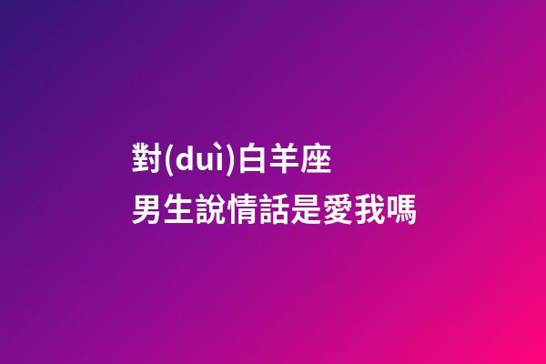 對(duì)白羊座男生說情話是愛我嗎-第1張-星座運(yùn)勢-玄機(jī)派