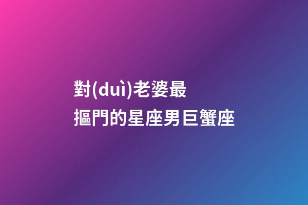 對(duì)老婆最摳門的星座男巨蟹座