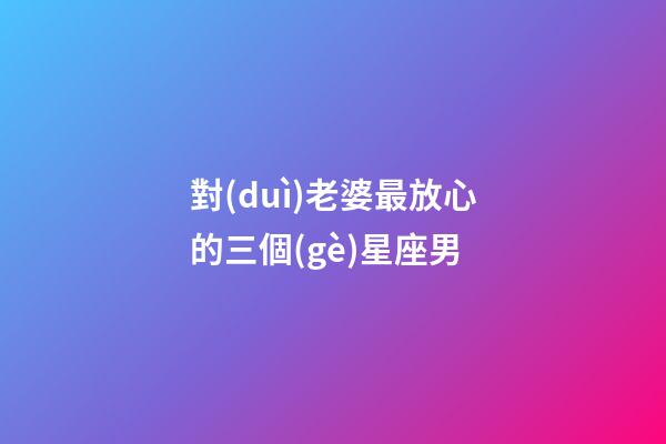 對(duì)老婆最放心的三個(gè)星座男-第1張-星座運(yùn)勢(shì)-玄機(jī)派
