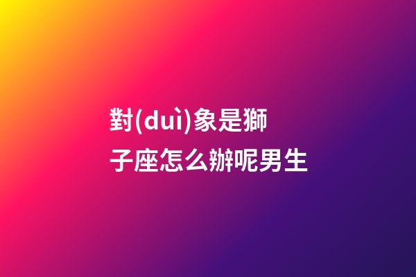 對(duì)象是獅子座怎么辦呢男生-第1張-星座運(yùn)勢(shì)-玄機(jī)派