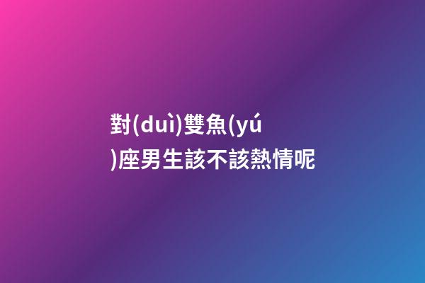 對(duì)雙魚(yú)座男生該不該熱情呢-第1張-星座運(yùn)勢(shì)-玄機(jī)派