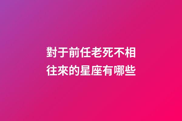 對于前任老死不相往來的星座有哪些-第1張-星座運勢-玄機派