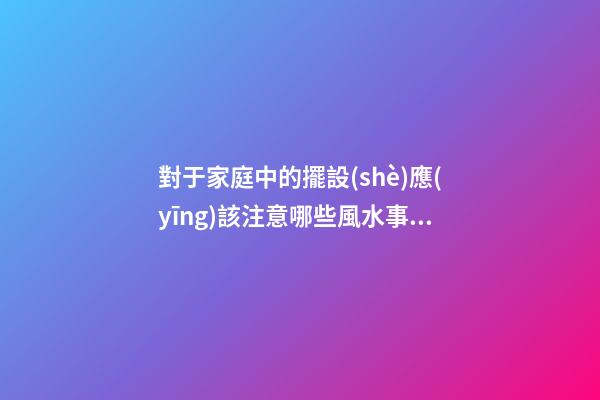 對于家庭中的擺設(shè)應(yīng)該注意哪些風水事項才好